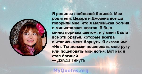 Я родился любовной богиней. Мои родители, Цезарь и Джоанна всегда говорили мне, что я маленькая богиня и миниатюрная цветок. Я был миниатюрным цветом, и у меня были все эти братья, которые всегда пытались меня борнуть.