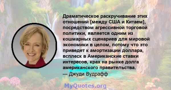 Драматическое раскручивание этих отношений [между США и Китаем], посредством агрессивной торговой политики, является одним из кошмарных сценариев для мировой экономики в целом, потому что это приведет к амортизации