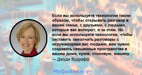 Если вы используете технологии таким образом, чтобы открывать разговор в вашей семье, с друзьями, с людьми, которые вас волнуют, я за этим. Но если вы используете технологии, чтобы заставить замолчать разговоры с