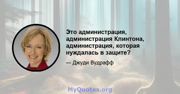 Это администрация, администрация Клинтона, администрация, которая нуждалась в защите?