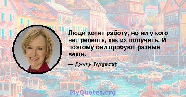 Люди хотят работу, но ни у кого нет рецепта, как их получить. И поэтому они пробуют разные вещи.