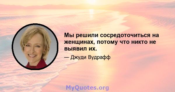 Мы решили сосредоточиться на женщинах, потому что никто не выявил их.