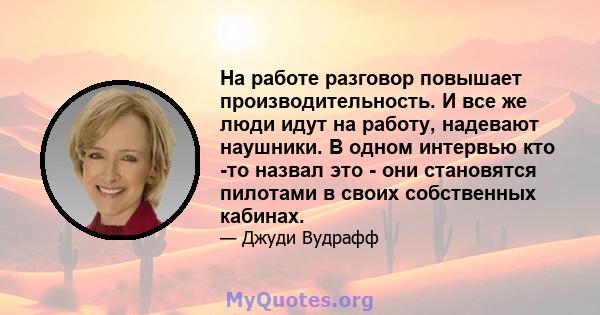 На работе разговор повышает производительность. И все же люди идут на работу, надевают наушники. В одном интервью кто -то назвал это - они становятся пилотами в своих собственных кабинах.