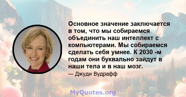 Основное значение заключается в том, что мы собираемся объединить наш интеллект с компьютерами. Мы собираемся сделать себя умнее. К 2030 -м годам они буквально зайдут в наши тела и в наш мозг.