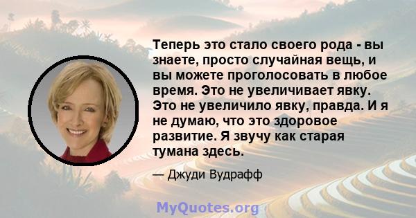 Теперь это стало своего рода - вы знаете, просто случайная вещь, и вы можете проголосовать в любое время. Это не увеличивает явку. Это не увеличило явку, правда. И я не думаю, что это здоровое развитие. Я звучу как