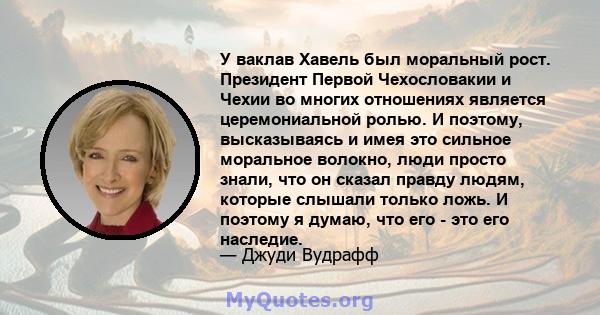 У ваклав Хавель был моральный рост. Президент Первой Чехословакии и Чехии во многих отношениях является церемониальной ролью. И поэтому, высказываясь и имея это сильное моральное волокно, люди просто знали, что он