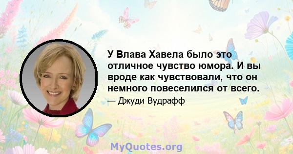 У Влава Хавела было это отличное чувство юмора. И вы вроде как чувствовали, что он немного повеселился от всего.