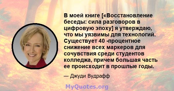 В моей книге [«Восстановление беседы: сила разговоров в цифровую эпоху] я утверждаю, что мы уязвимы для технологий. Существует 40 -процентное снижение всех маркеров для сочувствия среди студентов колледжа, причем