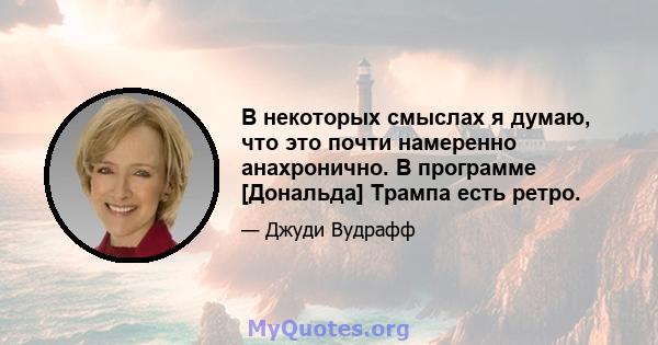 В некоторых смыслах я думаю, что это почти намеренно анахронично. В программе [Дональда] Трампа есть ретро.