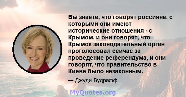 Вы знаете, что говорят россияне, с которыми они имеют исторические отношения - с Крымом, и они говорят, что Крымок законодательный орган проголосовал сейчас за проведение референдума, и они говорят, что правительство в