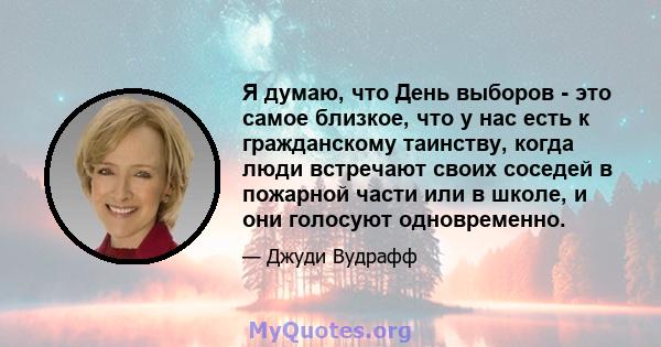 Я думаю, что День выборов - это самое близкое, что у нас есть к гражданскому таинству, когда люди встречают своих соседей в пожарной части или в школе, и они голосуют одновременно.