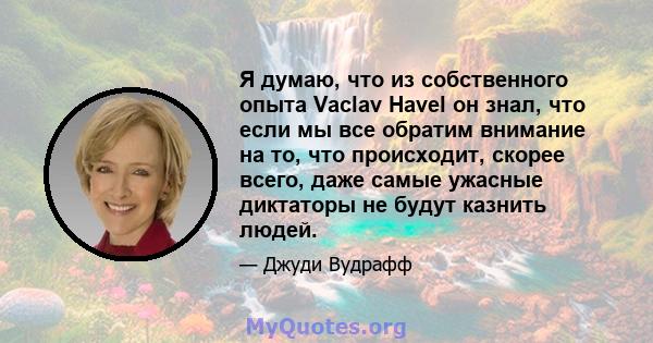 Я думаю, что из собственного опыта Vaclav Havel он знал, что если мы все обратим внимание на то, что происходит, скорее всего, даже самые ужасные диктаторы не будут казнить людей.