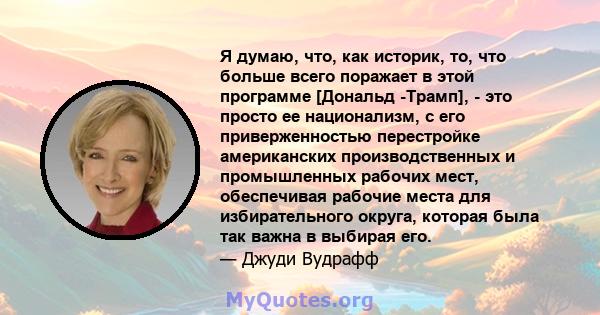 Я думаю, что, как историк, то, что больше всего поражает в этой программе [Дональд -Трамп], - это просто ее национализм, с его приверженностью перестройке американских производственных и промышленных рабочих мест,