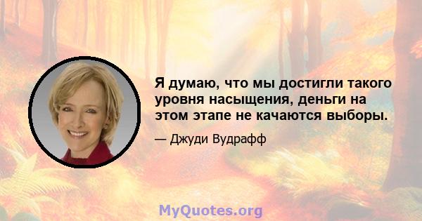 Я думаю, что мы достигли такого уровня насыщения, деньги на этом этапе не качаются выборы.