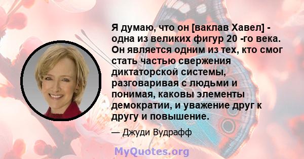 Я думаю, что он [ваклав Хавел] - одна из великих фигур 20 -го века. Он является одним из тех, кто смог стать частью свержения диктаторской системы, разговаривая с людьми и понимая, каковы элементы демократии, и уважение 