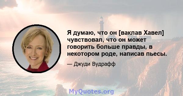 Я думаю, что он [ваклав Хавел] чувствовал, что он может говорить больше правды, в некотором роде, написав пьесы.