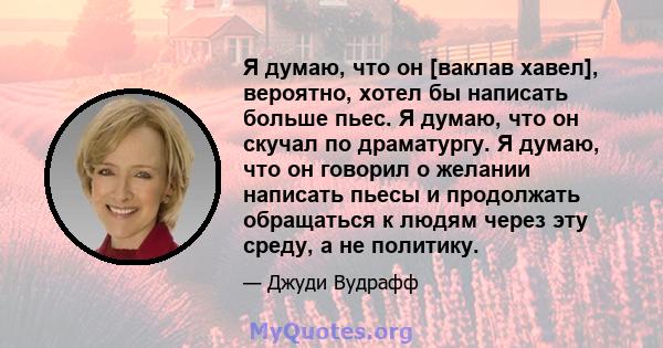 Я думаю, что он [ваклав хавел], вероятно, хотел бы написать больше пьес. Я думаю, что он скучал по драматургу. Я думаю, что он говорил о желании написать пьесы и продолжать обращаться к людям через эту среду, а не