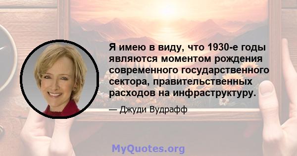 Я имею в виду, что 1930-е годы являются моментом рождения современного государственного сектора, правительственных расходов на инфраструктуру.