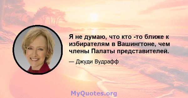 Я не думаю, что кто -то ближе к избирателям в Вашингтоне, чем члены Палаты представителей.