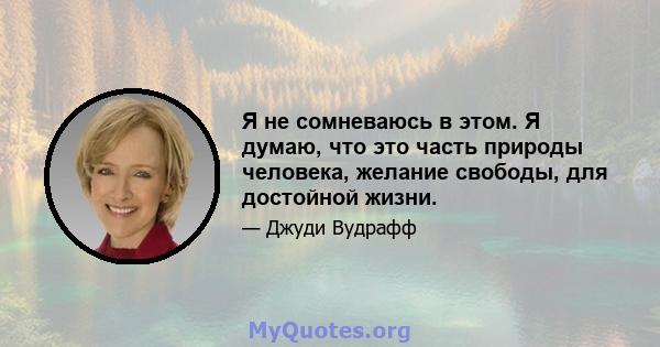 Я не сомневаюсь в этом. Я думаю, что это часть природы человека, желание свободы, для достойной жизни.