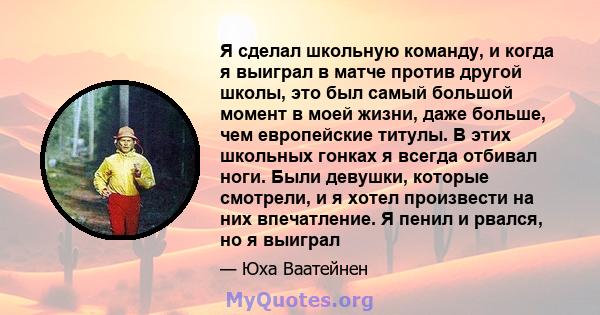 Я сделал школьную команду, и когда я выиграл в матче против другой школы, это был самый большой момент в моей жизни, даже больше, чем европейские титулы. В этих школьных гонках я всегда отбивал ноги. Были девушки,