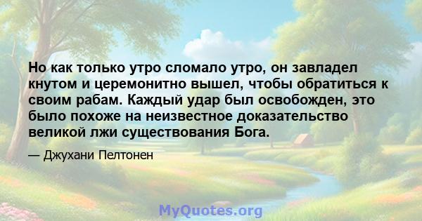 Но как только утро сломало утро, он завладел кнутом и церемонитно вышел, чтобы обратиться к своим рабам. Каждый удар был освобожден, это было похоже на неизвестное доказательство великой лжи существования Бога.