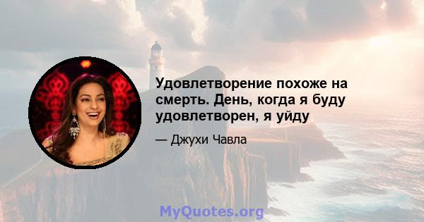 Удовлетворение похоже на смерть. День, когда я буду удовлетворен, я уйду