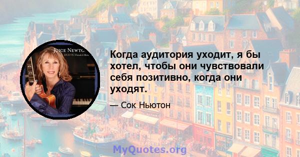 Когда аудитория уходит, я бы хотел, чтобы они чувствовали себя позитивно, когда они уходят.