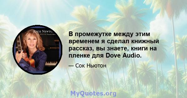 В промежутке между этим временем я сделал книжный рассказ, вы знаете, книги на пленке для Dove Audio.