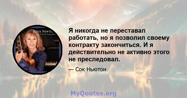 Я никогда не переставал работать, но я позволил своему контракту закончиться. И я действительно не активно этого не преследовал.