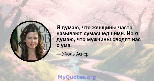 Я думаю, что женщины часто называют сумасшедшими. Но я думаю, что мужчины сводят нас с ума.