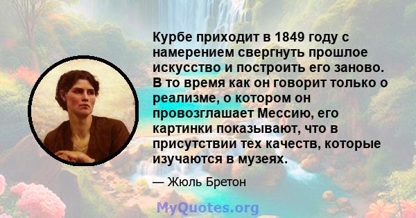 Курбе приходит в 1849 году с намерением свергнуть прошлое искусство и построить его заново. В то время как он говорит только о реализме, о котором он провозглашает Мессию, его картинки показывают, что в присутствии тех