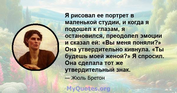 Я рисовал ее портрет в маленькой студии, и когда я подошел к глазам, я остановился, преодолел эмоции и сказал ей: «Вы меня поняли?» Она утвердительно кивнула. «Ты будешь моей женой?» Я спросил. Она сделала тот же