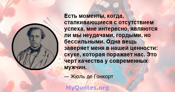 Есть моменты, когда, сталкивающиеся с отсутствием успеха, мне интересно, являются ли мы неудачами, гордыми, но бессильными. Одна вещь заверяет меня в нашей ценности: скуке, которая поражает нас. Это черт качества у