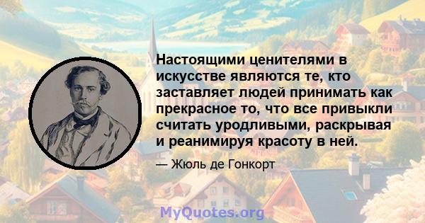 Настоящими ценителями в искусстве являются те, кто заставляет людей принимать как прекрасное то, что все привыкли считать уродливыми, раскрывая и реанимируя красоту в ней.