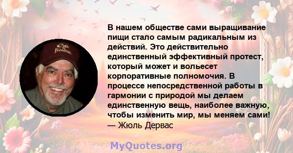 В нашем обществе сами выращивание пищи стало самым радикальным из действий. Это действительно единственный эффективный протест, который может и вольесет корпоративные полномочия. В процессе непосредственной работы в