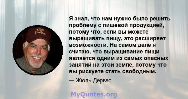 Я знал, что нам нужно было решить проблему с пищевой продукцией, потому что, если вы можете выращивать пищу, это расширяет возможности. На самом деле я считаю, что выращивание пищи является одним из самых опасных