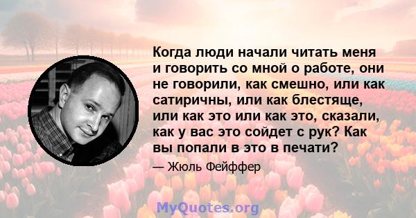 Когда люди начали читать меня и говорить со мной о работе, они не говорили, как смешно, или как сатиричны, или как блестяще, или как это или как это, сказали, как у вас это сойдет с рук? Как вы попали в это в печати?