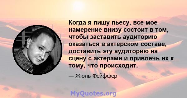 Когда я пишу пьесу, все мое намерение внизу состоит в том, чтобы заставить аудиторию оказаться в актерском составе, доставить эту аудиторию на сцену с актерами и привлечь их к тому, что происходит.