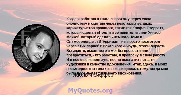 Когда я работаю в книге, я прохожу через свою библиотеку и смотрю через некоторых великих карикатуристов прошлого, таких как Клифф Стерретт, который сделал «Полли и ее приятели», или Уинзор Маккей, который сделал