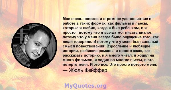 Мне очень повезло и огромное удовольствие в работе в таких формах, как фильмы и пьесы, которые я любил, когда я был ребенком, и я просто - потому что я всегда мог писать диалог, потому что у меня всегда было ощущение