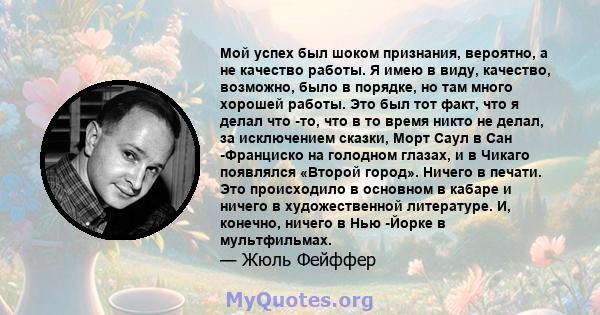 Мой успех был шоком признания, вероятно, а не качество работы. Я имею в виду, качество, возможно, было в порядке, но там много хорошей работы. Это был тот факт, что я делал что -то, что в то время никто не делал, за