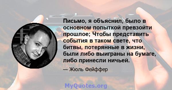 Письмо, я объяснил, было в основном попыткой превзойти прошлое; Чтобы представить события в таком свете, что битвы, потерянные в жизни, были либо выиграны на бумаге, либо принесли ничьей.