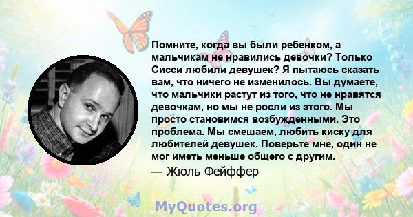 Помните, когда вы были ребенком, а мальчикам не нравились девочки? Только Сисси любили девушек? Я пытаюсь сказать вам, что ничего не изменилось. Вы думаете, что мальчики растут из того, что не нравятся девочкам, но мы