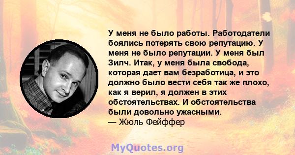 У меня не было работы. Работодатели боялись потерять свою репутацию. У меня не было репутации. У меня был Зилч. Итак, у меня была свобода, которая дает вам безработица, и это должно было вести себя так же плохо, как я