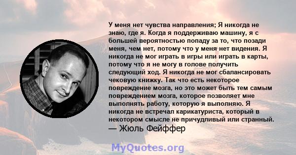 У меня нет чувства направления; Я никогда не знаю, где я. Когда я поддерживаю машину, я с большей вероятностью попаду за то, что позади меня, чем нет, потому что у меня нет видения. Я никогда не мог играть в игры или