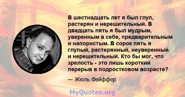 В шестнадцать лет я был глуп, растерян и нерешительный. В двадцать пять я был мудрым, уверенным в себе, предварительным и напористым. В сорок пять я глупый, растерянный, неуверенный и нерешительный. Кто бы мог, что