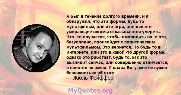 Я был в течение долгого времени, и я обнаружил, что эти формы, будь то мультфильм, или это игра, или все эти умирающие формы отказываются умереть. Что -то случается, чтобы омолодить их, и это, безусловно, произойдет с