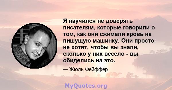 Я научился не доверять писателям, которые говорили о том, как они сжимали кровь на пишущую машинку. Они просто не хотят, чтобы вы знали, сколько у них весело - вы обиделись на это.