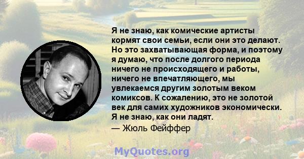 Я не знаю, как комические артисты кормят свои семьи, если они это делают. Но это захватывающая форма, и поэтому я думаю, что после долгого периода ничего не происходящего и работы, ничего не впечатляющего, мы увлекаемся 